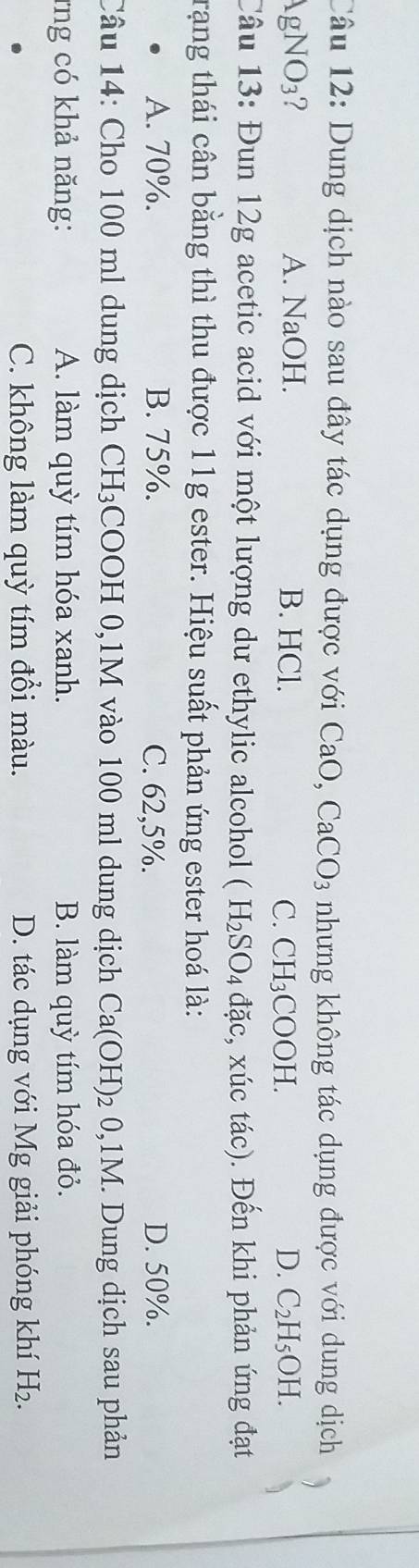 Dung dịch nào sau đây tác dụng được với CaO. CaCO_3 nhưng không tác dụng được với dung dịch
AgNO_3 A. 1 NaOI I. B. HCl. D. C_2H_5OH.
C. CH_3COOH. 
Câu 13: Đun 12g acetic acid với một lượng dư ethylic alcohol (H_2SO_4dac , xúc tác). Đến khi phản ứng đạt
trạng thái cân bằng thì thu được 11g ester. Hiệu suất phản ứng ester hoá là:
A. 70%. B. 75%. C. 62,5%. D. 50%.
Câu 14: Cho 100 ml dung dịch CH₃COOH 0, 1M vào 100 ml dung dịch Ca(OH) 2 0,1M. Dung dịch sau phản
*ng có khả năng: A. làm quỳ tím hóa xanh. B. làm quỳ tím hóa đỏ.
C. không làm quỳ tím đổi màu. D. tác dụng với Mg giải phóng khí H_2.