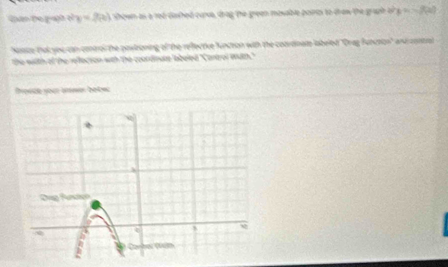 Guân to guph c a =2(x) shown as a red dished carve, drag the green masable points to draw the gruph a x=3(x)
Notice that you can control the postioning of the reflective function with the coordinam labeled 'Orag Bunchon" and contial 
the wiith of the rellecion with the coordinate labeled ''Control With." 
Brosde your inmer bebec