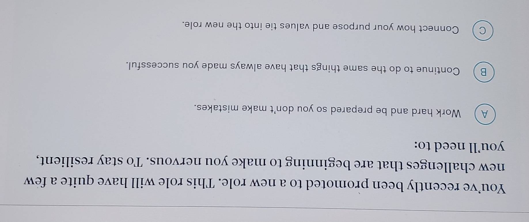 You’ve recently been promoted to a new role. This role will have quite a few
new challenges that are beginning to make you nervous. To stay resilient,
you’ll need to:
A Work hard and be prepared so you don't make mistakes.
B ) Continue to do the same things that have always made you successful.
c Connect how your purpose and values tie into the new role.