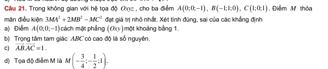 Trong không gian với hệ tọa độ Oxyz , cho ba điểm A(0;0;-1), B(-1;1;0), C(1;0;1). Điểm M thỏa 
mãn điều kiện 3MA^2+2MB^2-MC^2 đạt giá trị nhỏ nhất. Xét tính đúng, sai của các khẳng định 
a) Điểm A(0;0;-1) cách mặt phẳng (Oxy) một khoảng bằng 1. 
b) Trọng tâm tam giác ABC có cao độ là số nguyên. 
c) vector AB.vector AC=1. 
d) Tọa độ điểm M là M (- 3/4 ;- 1/2 ;1). _l