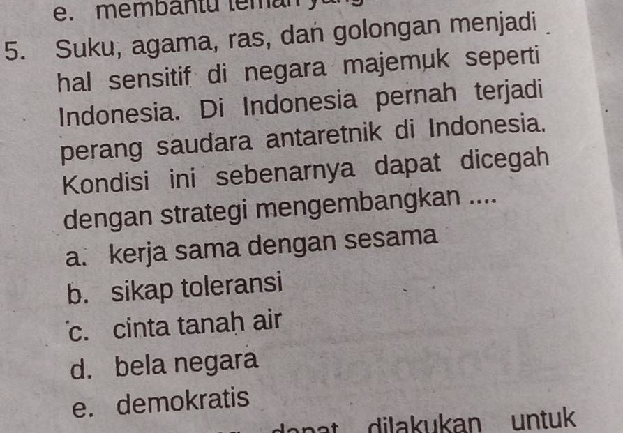 membantu teman
5. Suku, agama, ras, dan golongan menjadi
hal sensitif di negara majemuk seperti
Indonesia. Di Indonesia pernah terjadi
perang saudara antaretnik di Indonesia.
Kondisi ini sebenarnya dapat dicegah
dengan strategi mengembangkan ....
a. kerja sama dengan sesama
b. sikap toleransi
c. cinta tanah air
d. bela negara
e. demokratis
nat dilakukan untuk