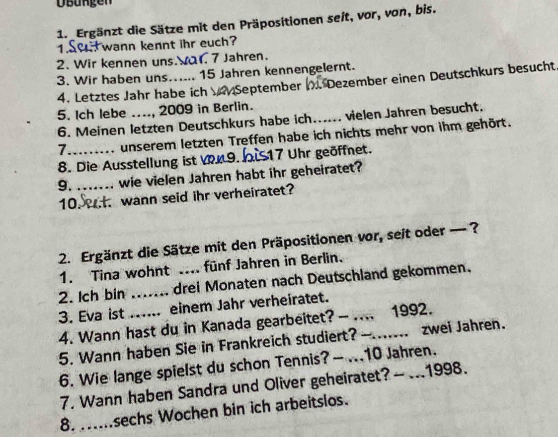 büngen 
1. Ergänzt die Sätze mit den Präpositionen seit, vor, von, bis. 
wann kennt ihr euch? 
2. Wir kennen uns Va1. 7 Jahren. 
3. Wir haben uns_ 15 Jahren kennengelernt. 
4. Letztes Jahr habe ich September Dezember einen Deutschkurs besucht 
5. ich lebe ._ , 2009 in Berlin. 
6. Meinen letzten Deutschkurs habe ich... vielen Jahren besucht. 
_7 
unserem letzten Treffen habe ich nichts mehr von ihm gehört. 
8. Die Ausstellung ist V 9 bis 17 Uhr geöffnet. 
9._ wie vielen Jahren habt ihr geheiratet? 
10._ wann seid ihr verheiratet? 
2. Ergänzt die Sätze mit den Präpositionen vor, seit oder — ? 
1. Tina wohnt fünf Jahren in Berlin. 
2. Ich bin _drei Monaten nach Deutschland gekommen. 
3. Eva ist_ .. einem Jahr verheiratet._ 
4. Wann hast du in Kanada gearbeitet? — .... 1992. 
5. Wann haben Sie in Frankreich studiert? -_ zwei Jahren. 
6. Wie lange spielst du schon Tennis? — ... 10 Jahren. 
7. Wann haben Sandra und Oliver geheiratet? — ... 1998. 
8. ....sechs Wochen bin ich arbeitslos.