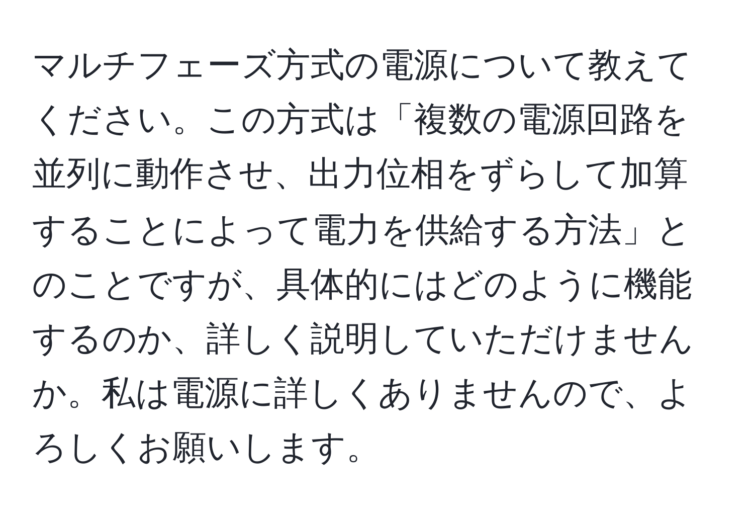 マルチフェーズ方式の電源について教えてください。この方式は「複数の電源回路を並列に動作させ、出力位相をずらして加算することによって電力を供給する方法」とのことですが、具体的にはどのように機能するのか、詳しく説明していただけませんか。私は電源に詳しくありませんので、よろしくお願いします。