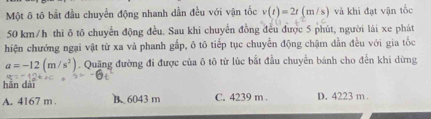 Một ô tô bắt đầu chuyền động nhanh dần đều với vận tốc v(t)=2t(m/s) và khi đạt vận tốc
50 km/h thì ô tô chuyển động đều. Sau khi chuyển đồng đều được 5 phút, người lái xe phát
hiện chướng ngại vật từ xa và phanh gấp, ô tô tiếp tục chuyển động chậm dần đều với gia tốc
a=-12(m/s^2). Quặng đường đi được của ô tô từ lúc bắt đầu chuyền bánh cho đến khi dừng
hǎn dài
A. 4167 m. B. 6043 m C. 4239 m. D. 4223 m.