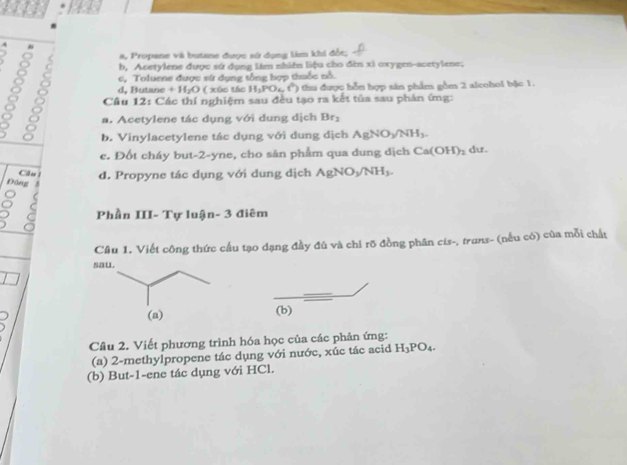 111
4 
a a, Propane và butane được sử dụng lim khi đốc;
8
b, Acetylene được sứ dụng lám nhiên liệu cho đìn xi oxygen-acetylene;
c, Toluene được vữ dụng tổng hợp thuốc nổ.
d. Butane +H_2O ( xúc tác H_2PO_4(^circ ) * thu được bỗn hợp sin phẩm gồm 2 alcohol bậc 1.
Câu 12: Các thí nghiệm sau đều tạo ra kết tủa sau phản ứng:
)
a. Acetylene tác dụng với dung dịch Br_2
b. Vinylacetylene tác dụng với dung dịch AgNO_3/NH_3. 
c. Đốt cháy but- 2 -yne, cho sản phẩm qua dung dịch Ca(OH)_2 d.
Cầu 1 d. Propyne tác dụng với dung dịch/ AgNO_3/NH_3. 
Đáng
Phần III-T ự luậ n-3 điêm
Câu 1. Viết công thức cấu tạo dạng đầy đủ và chỉ rỡ đồng phân cis-, trans- (nếu có) của mỗi chất
(b)
Câu 2. Viết phương trình hóa học của các phản ứng:
(a) 2 -methylpropene tác dụng với nước, xúc tác acid H_3PO_4. 
(b) But -1 -ene tác dụng với HCl.