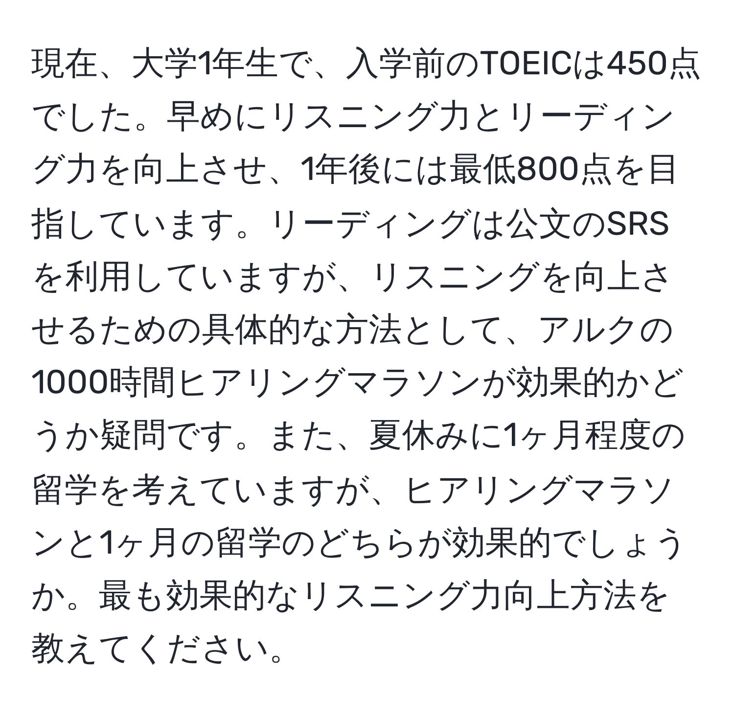 現在、大学1年生で、入学前のTOEICは450点でした。早めにリスニング力とリーディング力を向上させ、1年後には最低800点を目指しています。リーディングは公文のSRSを利用していますが、リスニングを向上させるための具体的な方法として、アルクの1000時間ヒアリングマラソンが効果的かどうか疑問です。また、夏休みに1ヶ月程度の留学を考えていますが、ヒアリングマラソンと1ヶ月の留学のどちらが効果的でしょうか。最も効果的なリスニング力向上方法を教えてください。