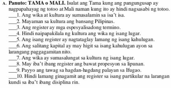 Panuto: TAMA o MALI. Isulat ang Tama kung ang pangungusap ay 
nagpapahayag ng totoo at Mali naman kung ito ay hindi nagsasabi ng totoo. 
_1. Ang wika at kultura ay sumasalamin sa isa’t isa. 
_2. Mayaman sa kultura ang bansang Pilipinas. 
_3. Ang register ay mga espesyalisadong termino. 
_4. Hindi naipapakilala ng kultura ang wika ng isang lugar. 
_5. Ang isang register ay nagtataglay lamang ng isang kahulugan. 
_6. Ang salitang kapital ay may higit sa isang kahulugan ayon sa 
larangang paggagamitan nito. 
_7. Ang wika ay sumasalungat sa kultura ng isang lugar. 
_8. May iba’t ibang register ang bawat propesyon sa lipunan. 
_9. Payyo ang tawag sa hagdan-hagdang palayan sa Ifugao. 
_10. Hindi lamang ginagamit ang register sa isang partikular na larangan 
kundi sa iba’t ibang disiplina rin.