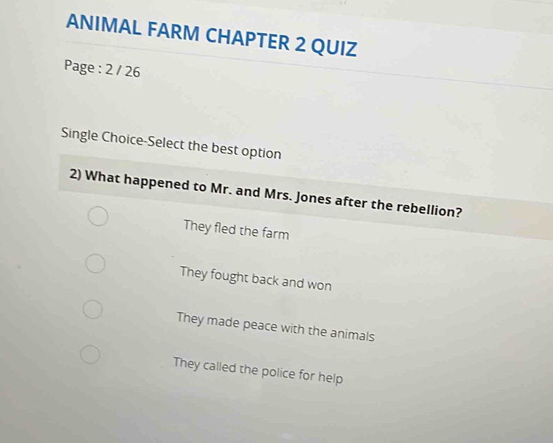 ANIMAL FARM CHAPTER 2 QUIZ
Page : 2 / 26
Single Choice-Select the best option
2) What happened to Mr. and Mrs. Jones after the rebellion?
They fled the farm
They fought back and won
They made peace with the animals
They called the police for help