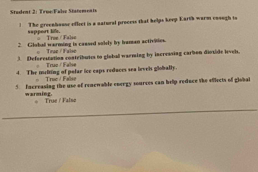 Student 2: True/False Statements
1 The greenhouse effect is a natural process that helps keep Earth warm enough to
support life.
True / False
2. Global warming is caused solely by human activities.
True / False
3. Deforestation contributes to global warming by increasing carbon dioxide levels.
True / False
4. The melting of polar ice caps reduces sea levels globally.
True / False
5. Increasing the use of renewable energy sources can help reduce the effects of global
warming.
True / False