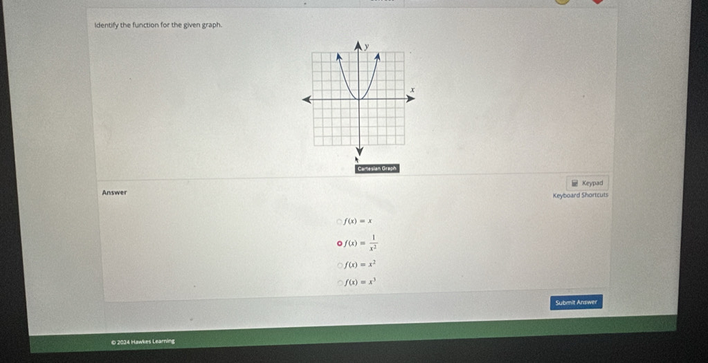 Identify the function for the given graph.
Cartesian Graph
Keypad
Answer
Keyboard Shortcuts
f(x)=x
f(x)= 1/x^2 
f(x)=x^2
f(x)=x^3
Submit Answer
© 2024 Hawkes Learning