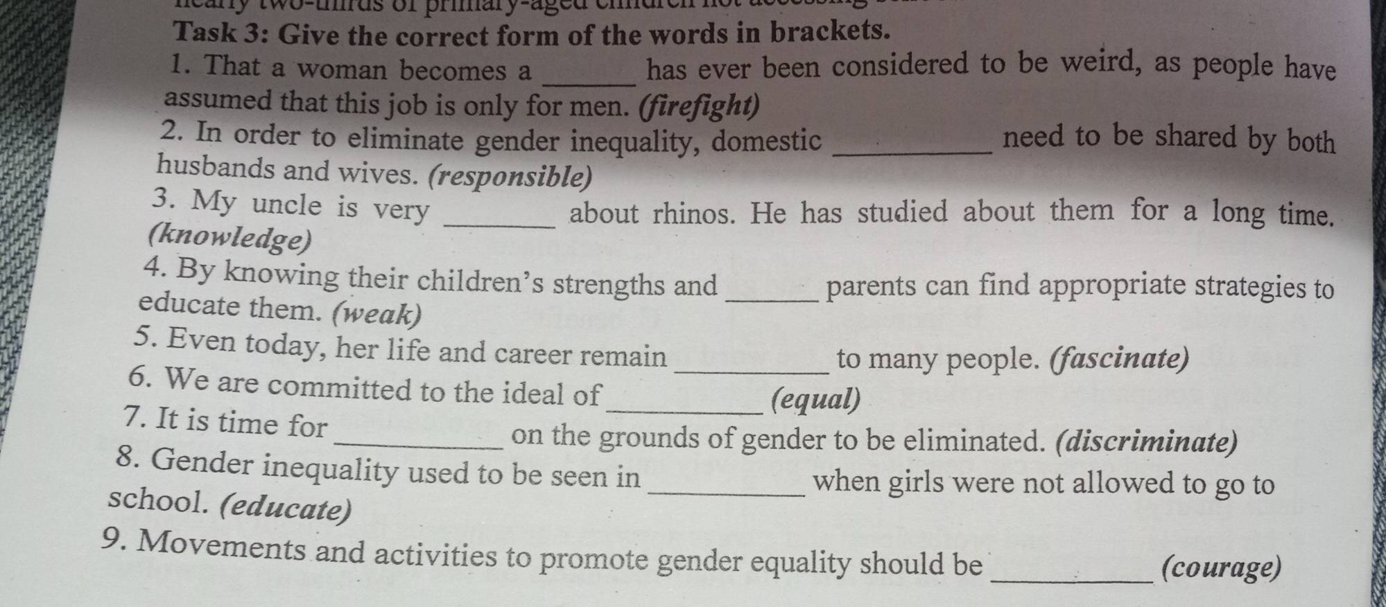 meany two-umds or prmary-aged emdren 
Task 3: Give the correct form of the words in brackets. 
1. That a woman becomes a _has ever been considered to be weird, as people have 
assumed that this job is only for men. (firefight) 
2. In order to eliminate gender inequality, domestic _need to be shared by both 
husbands and wives. (responsible) 
3. My uncle is very_ 
about rhinos. He has studied about them for a long time. 
(knowledge) 
4. By knowing their children’s strengths and _parents can find appropriate strategies to 
educate them. (weak) 
5. Even today, her life and career remain 
_to many people. (fascinate) 
6. We are committed to the ideal of 
_(equal) 
7. It is time for 
_on the grounds of gender to be eliminated. (discriminate) 
8. Gender inequality used to be seen in 
_when girls were not allowed to go to 
school. (educate) 
9. Movements and activities to promote gender equality should be _(courage)