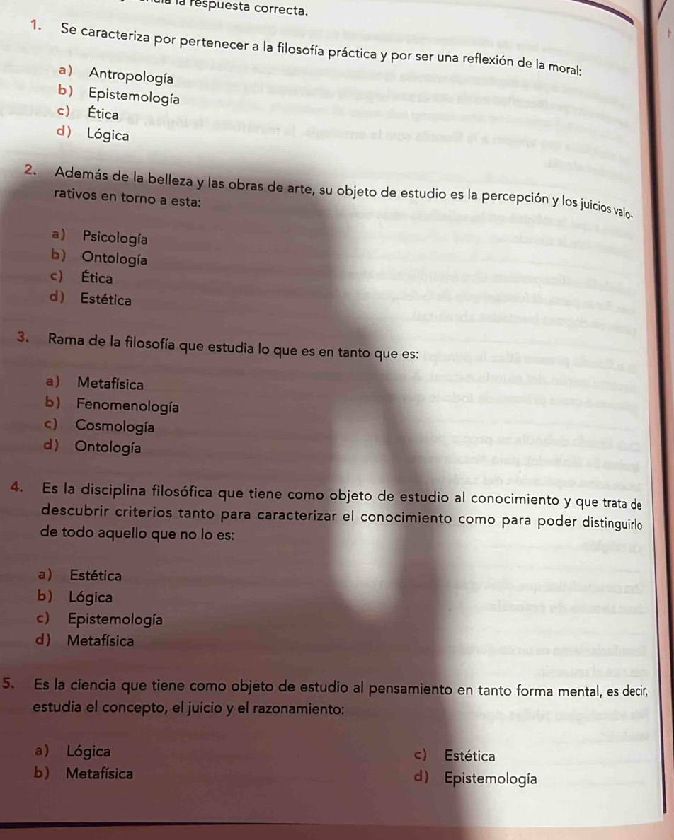 là la respuesta correcta.
1. Se caracteriza por pertenecer a la filosofía práctica y por ser una reflexión de la moral;
a) Antropología
b) Epistemología
c) Ética
d) Lógica
2. Además de la belleza y las obras de arte, su objeto de estudio es la percepción y los juicios valos
rativos en torno a esta:
a) Psicología
b) Ontología
c) Ética
d) Estética
3. Rama de la filosofía que estudia lo que es en tanto que es:
a ) Metafísica
b) Fenomenología
c) Cosmología
d Ontología
4. Es la disciplina filosófica que tiene como objeto de estudio al conocimiento y que trata de
descubrir criterios tanto para caracterizar el conocimiento como para poder distinguirlo
de todo aquello que no lo es:
a) Estética
b) Lógica
c) Epistemología
d Metafísica
5. Es la ciencia que tiene como objeto de estudio al pensamiento en tanto forma mental, es decir,
estudia el concepto, el juício y el razonamiento:
a) Lógica c) Estética
b) Metafísica d) Epistemología