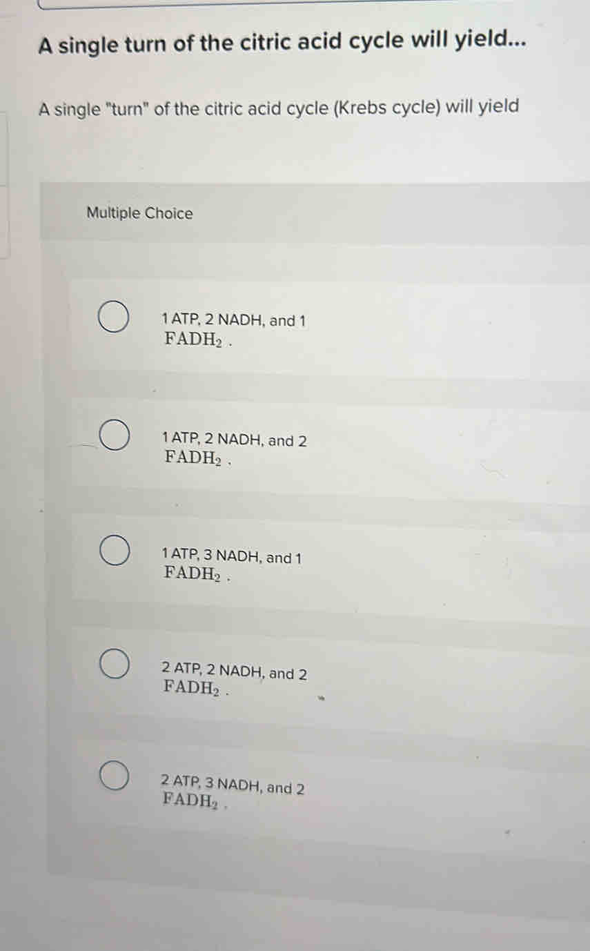 A single turn of the citric acid cycle will yield...
A single "turn" of the citric acid cycle (Krebs cycle) will yield
Multiple Choice
1 ATP, 2 NADH, and 1
FADH_2
1 ATP, 2 NADH, and 2
FADH_2
1 ATP, 3 NADH, and 1
FADH_2.
2 ATP, 2 NADH, and 2
FADH_2
2 ATP, 3 NADH, and 2
FA DH_2.