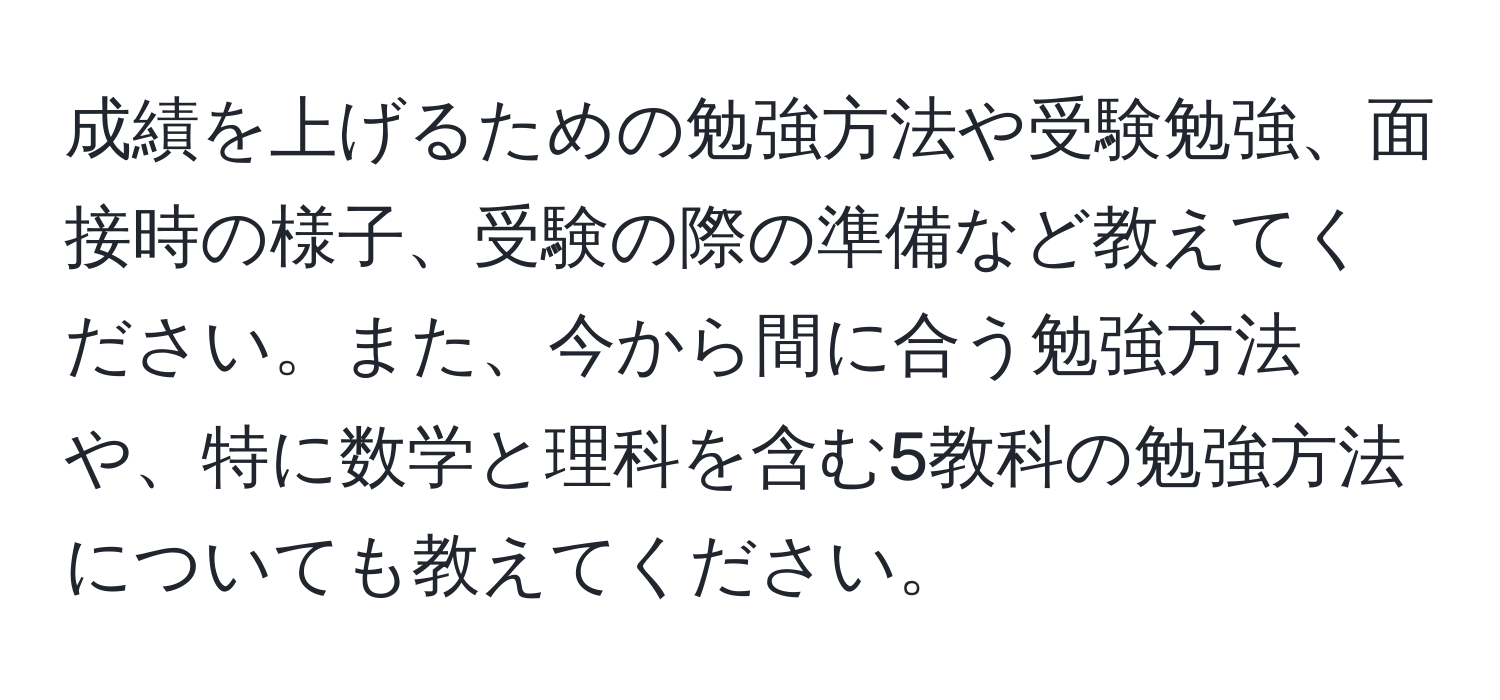 成績を上げるための勉強方法や受験勉強、面接時の様子、受験の際の準備など教えてください。また、今から間に合う勉強方法や、特に数学と理科を含む5教科の勉強方法についても教えてください。