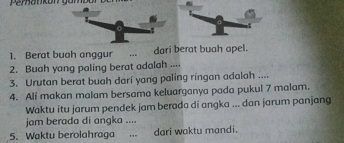 Pernatikan gümbal 
1. Berat buah anggur ... darí berat buah apel. 
2. Buah yang paling berat adalah .... 
3. Urutan berat buah darí yang paling ringan adalah .... 
4. Ali makan malam bersama keluarganya pada pukul 7 malam. 
Waktu itu jarum pendek jam berada di angka ... dan jarum panjang 
jam berada di angka .... 
5. Waktu berolahraga …._ dari waktu mandi.