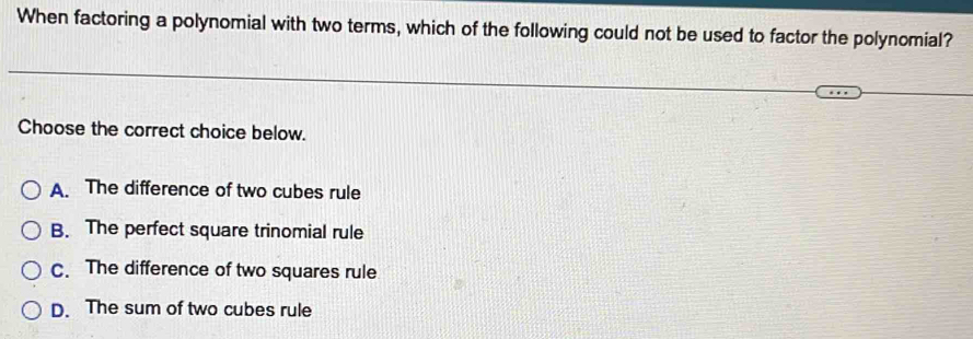 When factoring a polynomial with two terms, which of the following could not be used to factor the polynomial?
Choose the correct choice below.
A. The difference of two cubes rule
B. The perfect square trinomial rule
C. The difference of two squares rule
D. The sum of two cubes rule