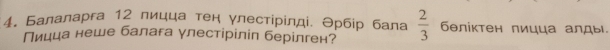 Балаларга 12 лицца тен γлестірίлді. Θрбір бала  2/3  бθлίктен лицца алды. 
Пицца неше балага γлестіріліл берілген?