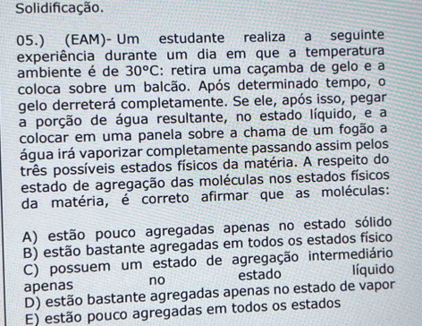 Solidificação.
05.) (EAM)- Um estudante realiza a seguinte
experiência durante um dia em que a temperatura
ambiente é de 30^oC : retira uma caçamba de gelo e a
coloca sobre um balcão. Após determinado tempo, o
gelo derreterá completamente. Se ele, após isso, pegar
a porção de água resultante, no estado líquido, e a
colocar em uma panela sobre a chama de um fogão a
água irá vaporizar completamente passando assim pelos
prês possíveis estados físicos da matéria. A respeito do
estado de agregação das moléculas nos estados físicos
da matéria, é correto afirmar que as moléculas:
A) estão pouco agregadas apenas no estado sólido
B) estão bastante agregadas em todos os estados físico
C) possuem um estado de agregação intermediário
apenas no estado íquido
D) estão bastante agregadas apenas no estado de vapor
E) estão pouco agregadas em todos os estados