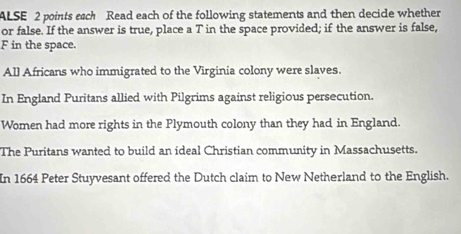 ALSE 2 points each Read each of the following statements and then decide whether 
or false. If the answer is true, place a T in the space provided; if the answer is false, 
F in the space. 
All Africans who immigrated to the Virginia colony were slaves. 
In England Puritans allied with Pilgrims against religious persecution. 
Women had more rights in the Plymouth colony than they had in England. 
The Puritans wanted to build an ideal Christian community in Massachusetts. 
In 1664 Peter Stuyvesant offered the Dutch claim to New Netherland to the English.