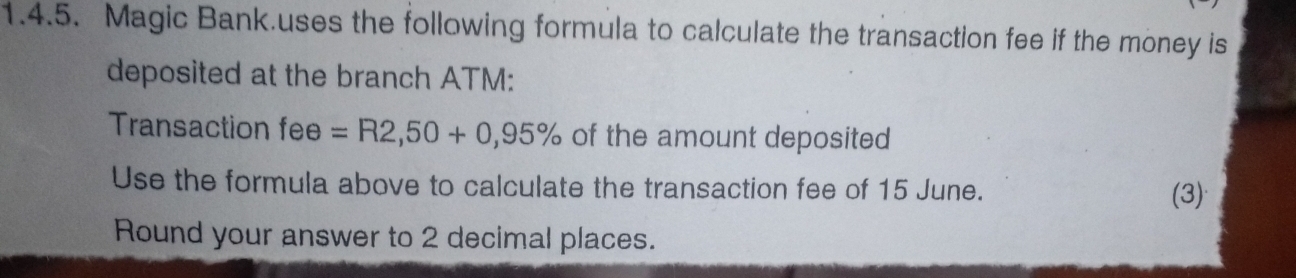 Magic Bank.uses the following formula to calculate the transaction fee if the money is 
deposited at the branch ATM: 
Transaction fee =R2,50+0,95% of the amount deposited 
Use the formula above to calculate the transaction fee of 15 June. 
(3) 
Round your answer to 2 decimal places.