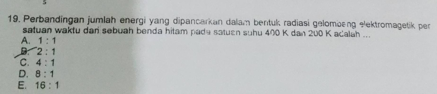 Perbandingan jumlah energi yang dipancarkan dalam bertuk radiasi gelombeng elektromagetik per
satuan waktu dari sebuah benda hitam pada satuan suhu 400 K dan 200 K acalah ...
A. 1:1
B. 2:1
C. 4:1
D. 8:1
E. 16:1