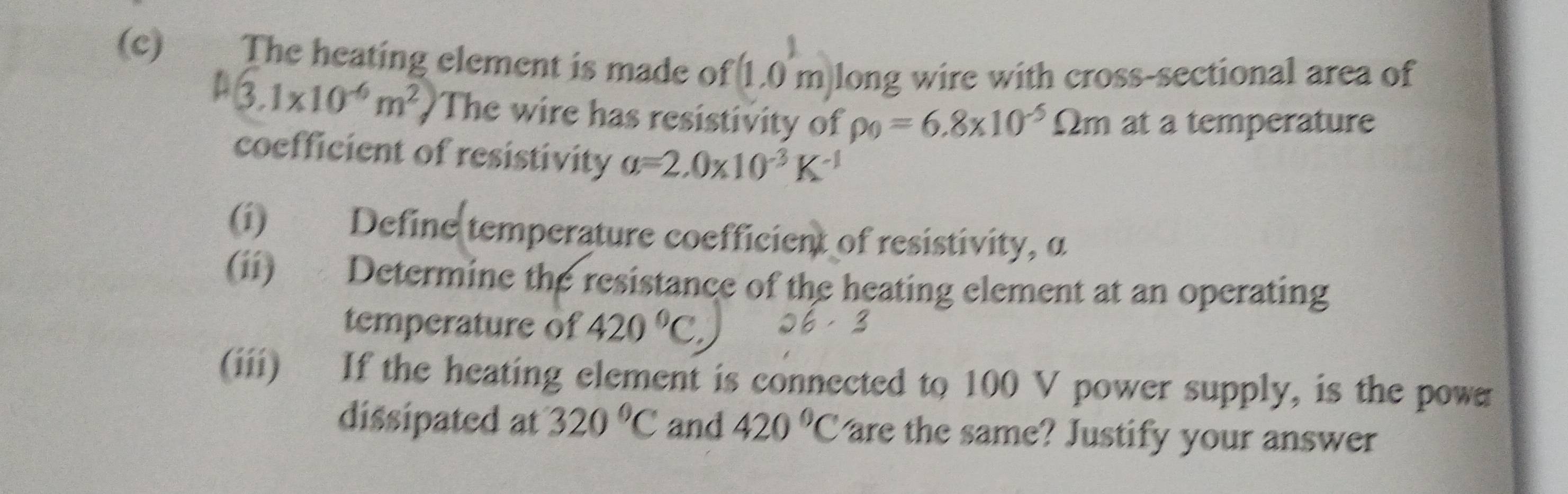 €£ The heating element is made of 1. 0m a long wire with cross-sectional area of
(3.1* 10^(-6)m^2) The wire has resistivity of rho _0=6.8* 10^(-5)Omega m 1 at a temperature 
coefficient of resistivity a=2.0* 10^(-3)K^(-1)
(i) Define temperature coefficient of resistivity, α
(ii) Determine the resistance of the heating element at an operating 
temperature of 420°C
(iii) If the heating element is connected to 100 V power supply, is the powa 
dissipated at 320°C and 420°C are the same? Justify your answer