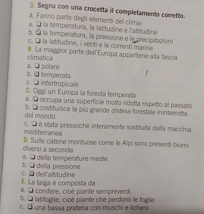 Segna con una crocetta il completamento corretto.
A. Fanno parte degli elementi del clima:
a. É la temperatura, la latitudine e l'altitudine
b. É la temperatura, la pressione e le precipitazioni
c. É la latitudine, i venti e le correnti marine
B. La maggior parte dell'Europa appartiene alla fascia
climatica
a. □ polare
b. □ temperata
c. □ intertropicale
C. Oggi un Europa la foresta temperata
a. É occupa una superficie molto ridotta rispetto al passato
b. É costituisce la più grande distesa forestale ininterrotta
del mondo
c. É è stata pressoché interamente sostituita dalla macchia
mediterranea
D. Sulle catene montuose come le Alpi sono presenti biomi
diversi a seconda
a. □ delle temperature medie
b. □ della pressione
c. dell'altitudine
E. La taiga è composta da
a. É conifere, cioè piante sempreverdi
b. É latifoglie, cioè piante che perdono le foglie
c. una bassa prateria con muschi e licheni