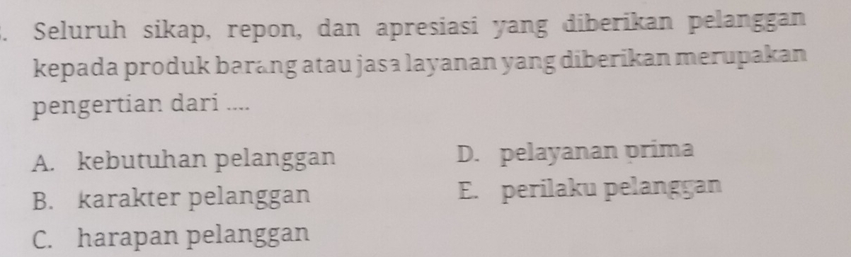 Seluruh sikap, repon, dan apresiasi yang diberikan pelanggan
kepada produk barang atau jasa layanan yang diberikan merupakan
pengertian dari ....
A. kebutuhan pelanggan D. pelayanan prima
B. karakter pelanggan E. perilaku pelanggan
C. harapan pelanggan