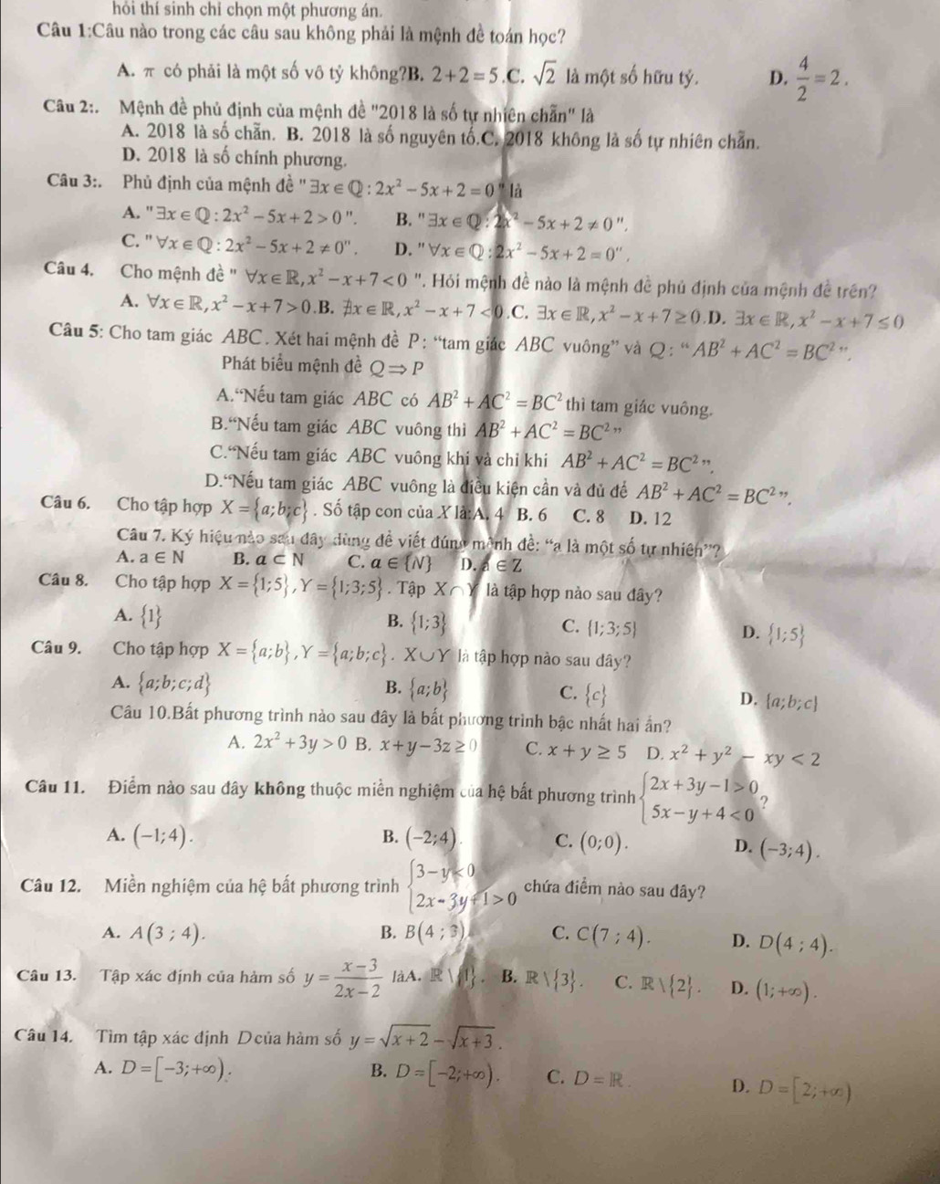 hỏi thí sinh chỉ chọn một phương án.
Câu 1:Câu nào trong các câu sau không phải là mệnh đề toán học?
A. π có phải là một số vô tỷ không?B. 2+2=5 .C. sqrt(2) là một số hữu tỷ. D.  4/2 =2.
Câu 2:. Mệnh đề phủ định của mệnh đề "2018 là số tự nhiên chẵn" là
A. 2018 là số chẵn. B. 2018 là số nguyên tố.C. 2018 không là số tự nhiên chẵn.
D. 2018 là số chính phương.
Câu 3:. Phủ định của mệnh đề '' exists x∈ Q:2x^2-5x+2=0 là
A. ' exists x∈ Q:2x^2-5x+2>0 ". B. '' exists x∈ Q:2x^2-5x+2!= 0 "
C. '' forall x∈ Q:2x^2-5x+2!= 0''. D. '' forall x∈ Q:2x^2-5x+2=0'',
Câu 4. Cho mệnh de^"forall x∈ R,x^2-x+7<0</tex>  ". Hỏi mệnh đề nào là mệnh đề phủ định của mệnh đề trên?
A. forall x∈ R,x^2-x+7>0 B. exists x∈ R,x^2-x+7<0</tex>.C. exists x∈ R,x^2-x+7≥ 0 .D. exists x∈ R,x^2-x+7≤ 0
Câu 5: Cho tam giác ABC . Xét hai mệnh đề P : “tam giác ABC vuông” và Q : “ AB^2+AC^2=BC^2 ” .
Phát biểu mệnh đề QRightarrow P
A. Nếu tam giác ABC có AB^2+AC^2=BC^2 thì tam giác vuông.
B.“Nếu tam giác ABC vuông thì AB^2+AC^2=BC^2
C.“Nếu tam giác ABC vuông khi và chỉ khi AB^2+AC^2=BC^2 ”.
D. Nếu tam giác ABC vuông là điều kiện cần và đủ để AB^2+AC^2=BC^2∵
Câu 6. Cho tập hợp X= a;b;c. Số tập con của X là:A. 4 B. 6 C. 8 D. 12
Câu 7. Ký hiệu nào sau đây dùng đề viết đúng mệnh đề: “a là một số tự nhiên”?
A. a∈ N B. a⊂ N C. a∈  N D. d∈ Z
Câu 8. Cho tập hợp X= 1;5 ,Y= 1;3;5. Tập X∩ Y là tập hợp nào sau đây?
A.  1
B.  1;3
C.  1;3;5
D.  1;5
Câu 9. Cho tập hợp X= a;b ,Y= a;b;c. X∪Y là tập hợp nào sau dây?
A.  a;b;c;d
B.  a;b C.  c D.  a;b;c
Câu 10.Bất phương trình nào sau đây là bắt phương trình bậc nhất hai ấn?
A. 2x^2+3y>0 B. x+y-3z≥ 0 C. x+y≥ 5 D. x^2+y^2-xy<2</tex>
Câu 11. Điểm nào sau đây không thuộc miền nghiệm của hệ bất phương trình beginarrayl 2x+3y-1>0, 5x-y+4<0endarray.
B.
A. (-1;4). (-2;4) C. (0;0).
D. (-3;4).
Câu 12. Miền nghiệm của hệ bất phương trình beginarrayl 3-y≤slant 0 2x-3y+1>0endarray. chứa điểm nào sau đây?
B.
A. A(3;4). B(4;3) C. C(7;4). D. D(4;4).
Câu 13. Tập xác định của hàm số y= (x-3)/2x-2  1 làA. Rvee 1 B. Rvee  3 . C. R| 2 . D. (1;+∈fty ).
Câu 14. Tìm tập xác định Dcủa hàm số y=sqrt(x+2)-sqrt(x+3).
B. D=[-2;+∈fty ). C. D=IR.
A. D=[-3;+∈fty ). D. D=[2;+∈fty )