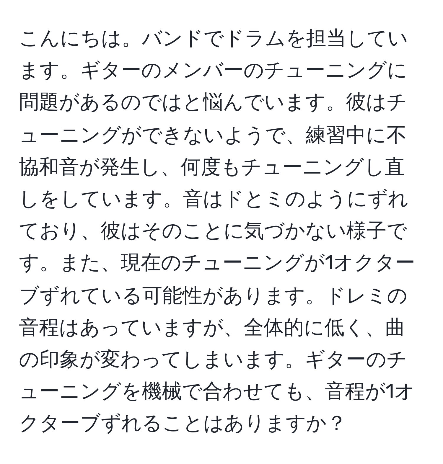 こんにちは。バンドでドラムを担当しています。ギターのメンバーのチューニングに問題があるのではと悩んでいます。彼はチューニングができないようで、練習中に不協和音が発生し、何度もチューニングし直しをしています。音はドとミのようにずれており、彼はそのことに気づかない様子です。また、現在のチューニングが1オクターブずれている可能性があります。ドレミの音程はあっていますが、全体的に低く、曲の印象が変わってしまいます。ギターのチューニングを機械で合わせても、音程が1オクターブずれることはありますか？