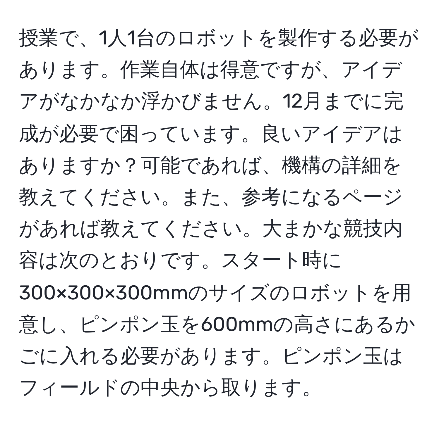 授業で、1人1台のロボットを製作する必要があります。作業自体は得意ですが、アイデアがなかなか浮かびません。12月までに完成が必要で困っています。良いアイデアはありますか？可能であれば、機構の詳細を教えてください。また、参考になるページがあれば教えてください。大まかな競技内容は次のとおりです。スタート時に300×300×300mmのサイズのロボットを用意し、ピンポン玉を600mmの高さにあるかごに入れる必要があります。ピンポン玉はフィールドの中央から取ります。