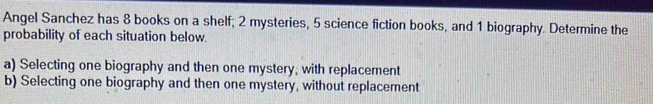 Angel Sanchez has 8 books on a shelf; 2 mysteries, 5 science fiction books, and 1 biography. Determine the 
probability of each situation below. 
a) Selecting one biography and then one mystery, with replacement 
b) Selecting one biography and then one mystery, without replacement