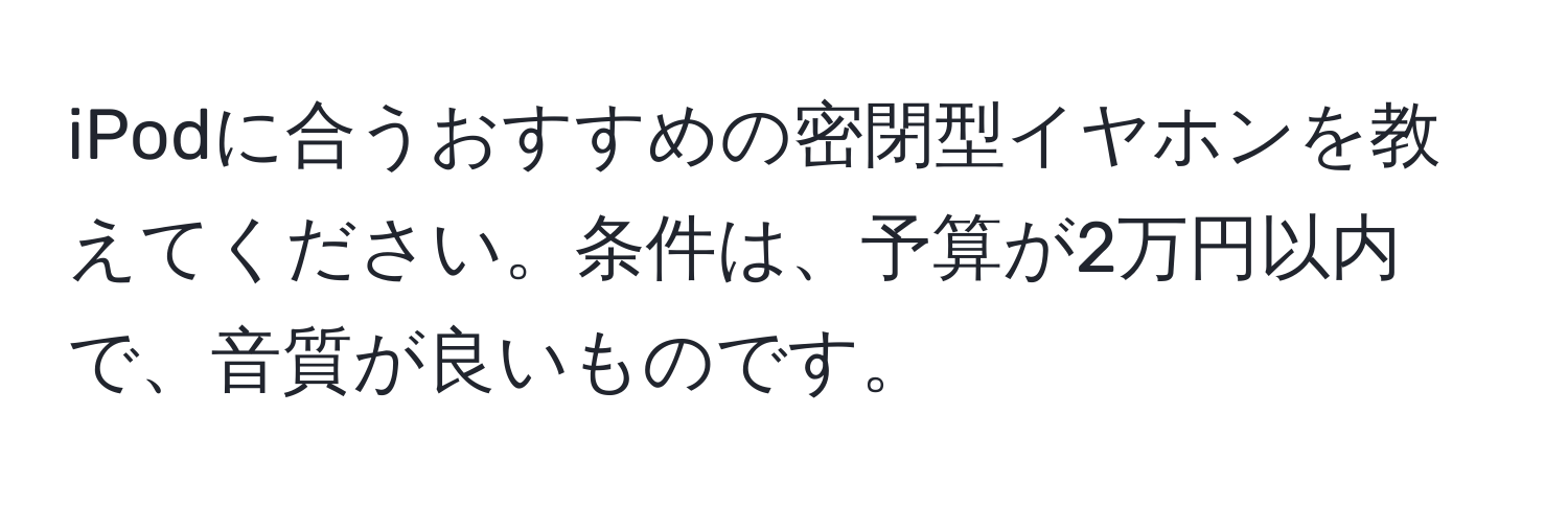 iPodに合うおすすめの密閉型イヤホンを教えてください。条件は、予算が2万円以内で、音質が良いものです。