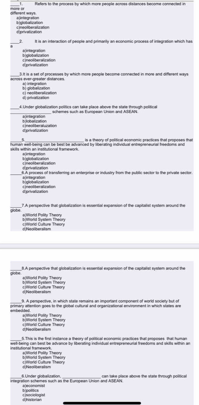 Refers to the process by which more people across distances become connected in
more or
different ways.
a)integration
b)globalization
c)neoliberalization
d)privatization
2. It is an interaction of people and primarily an economic process of integration which has
a
a)integration
b)globalization
c)neoliberalization
d)privatization
_3.It is a set of processes by which more people become connected in more and different ways
across ever-greater distances.
a) integration
b) globalization
c) neoliberalization
d) privatization
_4.Under globalization politics can take place above the state through political
_schemes such as European Union and ASEAN.
a)integration
b)lobalization
c)neoliberaluzation
d)privatization
_5 _is a theory of political economic practices that proposes that
human well-being can be best be advanced by liberating individual entrepreneurial freedoms and
skills within an institutional framework.
a)integration
b)globalization
c)neoliberalization
d)privatization
_6.A process of transferring an enterprise or industry from the public sector to the private sector.
a)integration
b)globalization
c)neoliberalization
d)privatization
_7.A perspective that globalization is essential expansion of the capitalist system around the
globe.
a)World Polity Theory
b)World System Theory
c)World Culture Theory
d)Neoliberalism
_8.A perspective that globalization is essential expansion of the capitalist system around the
globe.
a)World Polity Theory
b)World System Theory
c)World Culture Theory
d)Neoliberalism
_9. A perspective, in which state remains an important component of world society but of
primary attention goes to the global cultural and organizational environment in which states are
embedded.
a)World Polity Theory
b)World System Theory
c)World Culture Theory
d)Neoliberalism
5.This is the first instance a theory of political economic practices that proposes that human
well-being can best be advance by liberating individual entrepreneurial freedoms and skills within an
institutional framework.
a)World Polity Theory
b)World System Theory
c)World Culture Theory
d)Neoliberalism
_6.Under globalization, _can take place above the state through political
integration schemes such as the European Union and ASEAN.
a)economist
b)politics
c)sociologist
d)historian