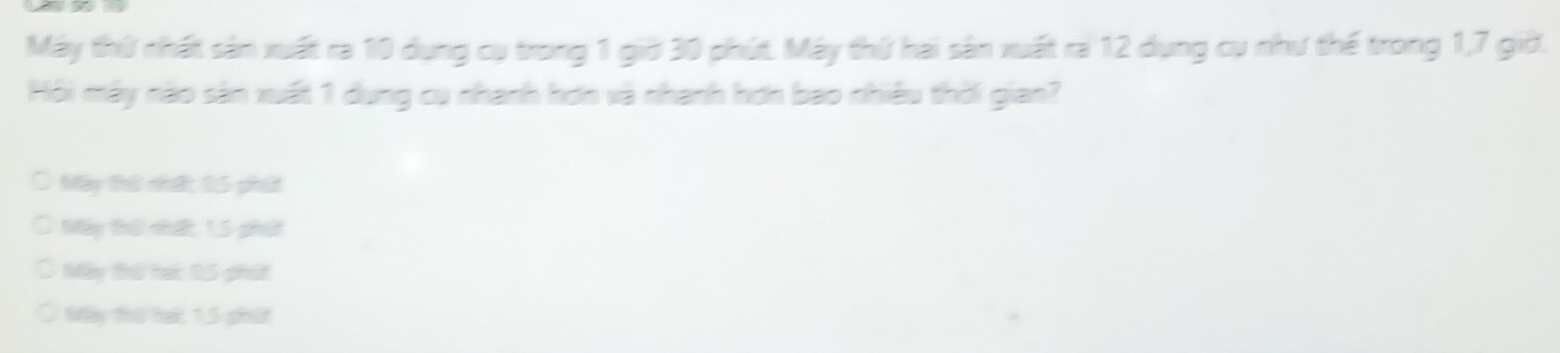 Máy thứ nhất sản xuất ra 10 dụng cụ trong 1 giờ 30 phút. Máy thứ hai sản xuất ra 12 dụng cụ như thế trong 1, 7 giờ.
Hội mây nào sân xuất 1 dung cụ nhanh hơn và nhanh hơn bao nhiều thời gian?
Máy thứ nhất: 15 phát
Mày thứ nhất, 1, 5 phát
Máy thứ hái 15 phứt
Mày thứ tai: 1,5 phát