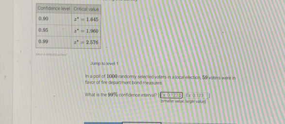 096414d63Bd53qa3nry?
Jump to level 1
In a poll of 1000 randomly selected voters in a local election, 59 voters were in
favor of fire department bond measures
What is the 99% confidence interval x: 0.123 ÷ Ex: 0.123
[smalier value, larger value]