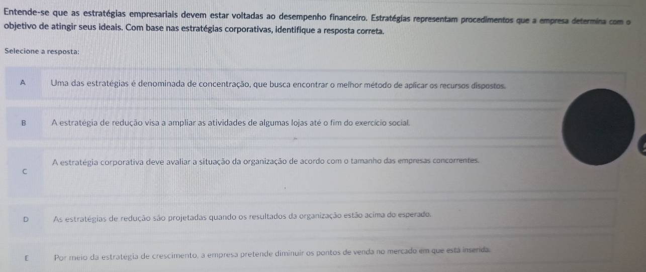 Entende-se que as estratégias empresariais devem estar voltadas ao desempenho financeiro. Estratégias representam procedimentos que a empresa determina com o
objetivo de atingir seus ideais. Com base nas estratégias corporativas, identifique a resposta correta.
Selecione a resposta:
A Uma das estratégias é denominada de concentração, que busca encontrar o melhor método de aplicar os recursos dispostos.
B A estratégia de redução visa a ampliar as atividades de algumas lojas até o fim do exercício social.
A estratégia corporativa deve avaliar a situação da organização de acordo com o tamanho das empresas concorrentes.
C
D As estratégias de redução são projetadas quando os resultados da organização estão acima do esperado.
[£ Por meio da estratégia de crescimento, a empresa pretende diminuir os pontos de venda no mercado em que está inserida.