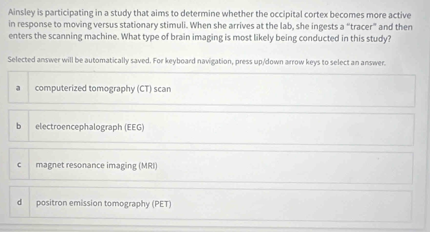 Ainsley is participating in a study that aims to determine whether the occipital cortex becomes more active
in response to moving versus stationary stimuli. When she arrives at the lab, she ingests a “tracer” and then
enters the scanning machine. What type of brain imaging is most likely being conducted in this study?
Selected answer will be automatically saved. For keyboard navigation, press up/down arrow keys to select an answer.
a computerized tomography (CT) scan
b electroencephalograph (EEG)
c magnet resonance imaging (MRI)
d positron emission tomography (PET)