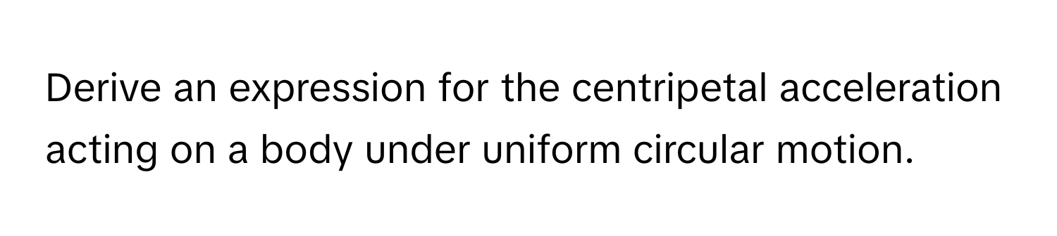 Derive an expression for the centripetal acceleration acting on a body under uniform circular motion.