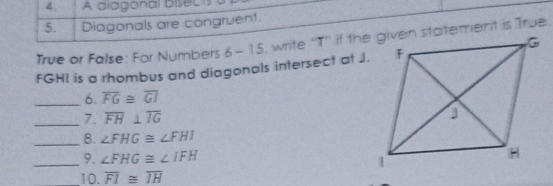 A diagonal bisects 
5. Diagonals are congruent. 
True or False: For Numbers 6-15
FGHI is a rhombus and diagonals intersect at J. 
_6. overline FG≌ overline GI
_7. overline FH⊥ overline IG
_8. ∠ FHG≌ ∠ FHI
_9. ∠ FHG≌ ∠ IFH
10. overline FI≌ overline IH