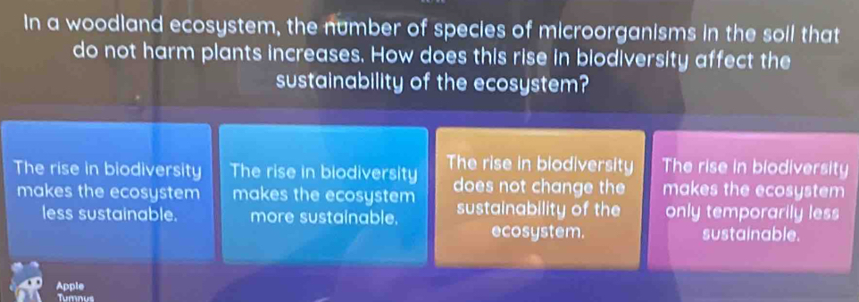 In a woodland ecosystem, the number of species of microorganisms in the soll that
do not harm plants increases. How does this rise in biodiversity affect the
sustainability of the ecosystem?
The rise in biodiversity The rise in biodiversity The rise in biodiversity The rise in biodiversity
makes the ecosystem makes the ecosystem does not change the makes the ecosystem
less sustainable. more sustainable. sustainability of the only temporarily less
ecosystem. sustainable.
Apple
Tumnus