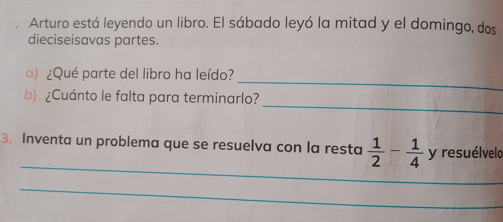 Arturo está leyendo un libro. El sábado leyó la mitad y el domingo, dos 
dieciseisavas partes. 
_ 
a) ¿Qué parte del libro ha leído? 
_ 
b) ¿Cuánto le falta para terminarlo? 
_ 
3. Inventa un problema que se resuelva con la resta  1/2 - 1/4  y resuélvelo 
_