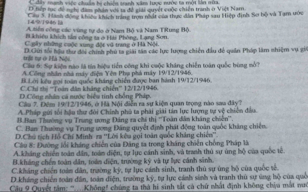 C đây mạnh việc chuẩn bị chiến tranh xâm lược nước ta một lần nữa.
D tiếp tục để nghị đàm phản với ta đề giải quyết cuộc chiến tranh ở Việt Nam.
Câu 5. Hành động khiêu khích trắng trợn nhất của thực dân Pháp sau Hiệp định Sơ bộ và Tạm ước
14/9/1946 là
A. tiên công các vùng tự do ở Nam Bộ và Nam TRung Bộ.
B.khiêu khích tấn công ta ở Hải Phòng, Lạng Sơn.
C gây những cuộc xung đột vũ trang ở Hà Nội.
D.Gữi tối hậu thư đời chính phủ ta giải tán các lực lượng chiến đầu để quân Pháp làm nhiệm vụ giú
trật tự ở Hà Nội.
Câu 6: Sự kiện nào là tín hiệu tiến công khi cuộc kháng chiến toàn quốc bùng nổ?
A.Công nhân nhà máy điện Yên Phụ phá máy 19/12/1946.
B.Lời kêu gọi toàn quốc kháng chiến được ban hành 19/12/1946.
C.Chỉ thị “'Toàn dân khảng chiến” 12/12/1946.
D.Công nhân cá nước biểu tinh chống Pháp.
Câu 7. Đêm 19/12/1946, ở Hà Nội diễn ra sự kiện quan trọng nào sau đây?
A Pháp gửi tối hậu thư đôi Chính phủ ta phải giải tán lực lượng tự vệ chiến đấu.
B.Ban Thường vụ Trung ương Đảng ra chi thị “Toàn dân kháng chiến”.
C. Ban Thường vụ Trung ương Đảng quyết định phát động toàn quốc kháng chiến.
D.Chú tịch Hồ Chí Minh ra “Lời kêu gọi toàn quốc kháng chiến”.
Câu 8: Đường lối kháng chiến của Đảng ta trong kháng chiến chống Pháp là
A.kháng chiến toàn dân, toàn diện, tự lực cánh sinh, và tranh thủ sự ủng hộ của quốc tế.
B.khảng chến toàn dân, toàn diện, trường kỳ và tự lực cánh sinh.
C.kháng chiến toàn dân, trường kỳ, tự lực cánh sinh, tranh thủ sự ủng hộ của quốc tế.
D.kháng chiến toàn dân, toàn diện, trường kỳ, tự lực cánh sinh và tranh thủ sự ủng hộ của quố
Câu 9 Quyết tâm: “..Không! chúng ta thà hi sinh tất cả chứ nhất định không chịu mất nướ