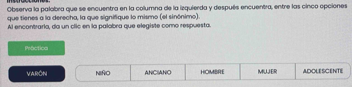 instrucciones.
Observa la palabra que se encuentra en la columna de la izquierda y después encuentra, entre las cinco opciones
que tienes a la derecha, la que signifique lo mismo (el sinónimo).
Al encontrarla, da un clic en la palabra que elegiste como respuesta.
Práctica
VARÓN NIñO ANCIANO HOMBRE MUJER ADOLESCENTE