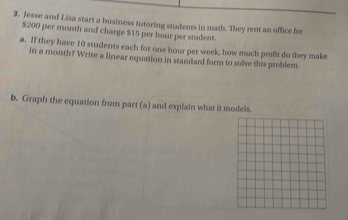 Jesse and Lisa start a business tutoring students in math. They rent an office for
$200 per month and charge $15 per hour per student. 
a. If they have 10 students each for one hour per week, how much profit do they make 
in a month? Write a linear equation in standard form to solve this problem. 
b. Graph the equation from part (a) and explain what it models.