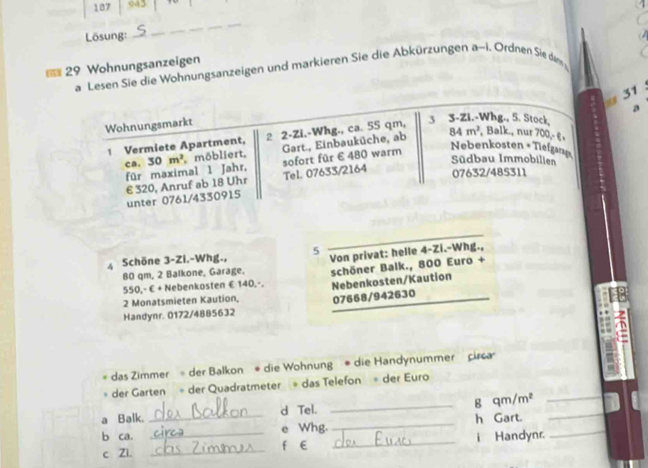 187 943 
Lösung:_ 
_ 
= 29 Wohnungsanzeigen 
a Lesen Sie die Wohnungsanzeigen und markieren Sie die Abkürzungen a-i. Ordnen Sie dam 
31 
a 
Wohnungsmarkt 
1 Vermiete Apartment, 2 2 -Zi.-Whg., ca. 55 qm, 3 3 -Zi.-Whg., S. Stock, 
Gart., Einbauküche, ab 84m^2 , Balk., nur 700,- ε, 
Nebenkosten +Tiefgann 
ca. 30m^2 möbliert, sofort für € 480 warm Südbau Immobilien 
für maximal 1 Jahr,
€ 320, Anruf ab 18 Uhr Tel. 07633/2164
07632/485311
unter 0761/4330915
5 
4 Schöne 3-Zi.-Whg., 
Von privat: helle 4-Zi.-Whg.,
80 qm, 2 Balkone, Garage,
550,-€ + Nebenkosten €140,-. schöner Balk., 800 Euro + 
Nebenkosten/Kaution 
2 Monatsmieten Kaution,
07668/942630
Handynr. 0172/4885632 
das Zimmer = der Balkon * die Wohnung * die Handynummer circa 
der Garten der Quadratmeter das Telefon * der Euro 
_g qm/m² _ 
a Balk. d Tel. 
b ca. __e Whg. _h Gart.__ 
c Zi. _f E _i Handynr.