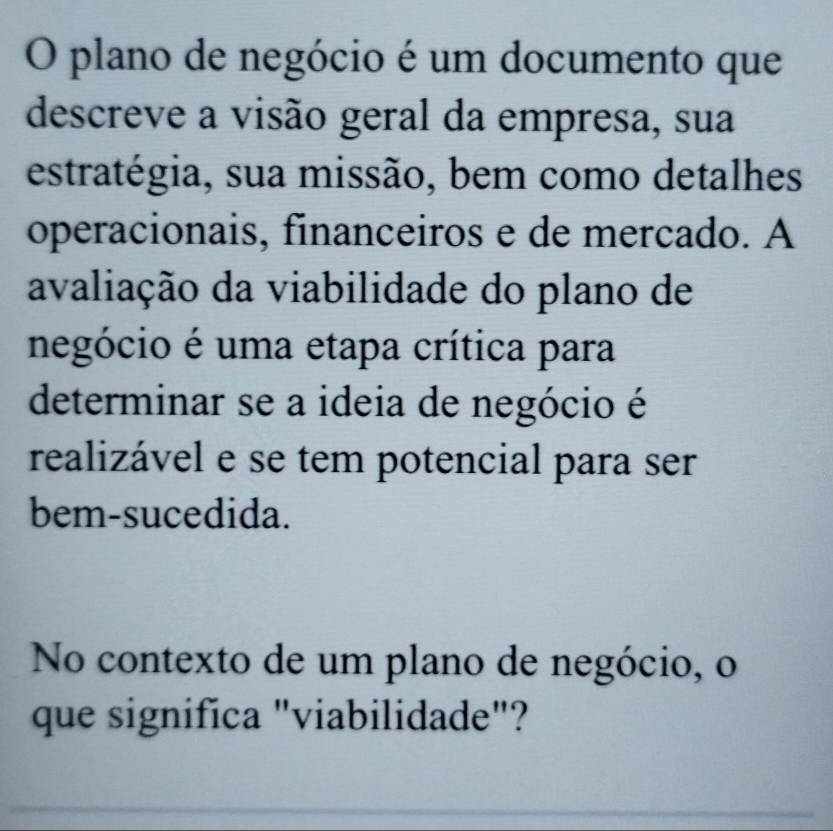 plano de negócio é um documento que 
descreve a visão geral da empresa, sua 
estratégia, sua missão, bem como detalhes 
operacionais, financeiros e de mercado. A 
avaliação da viabilidade do plano de 
negócio é uma etapa crítica para 
determinar se a ideia de negócio é 
realizável e se tem potencial para ser 
bem-sucedida. 
No contexto de um plano de negócio, o 
que significa "viabilidade"?