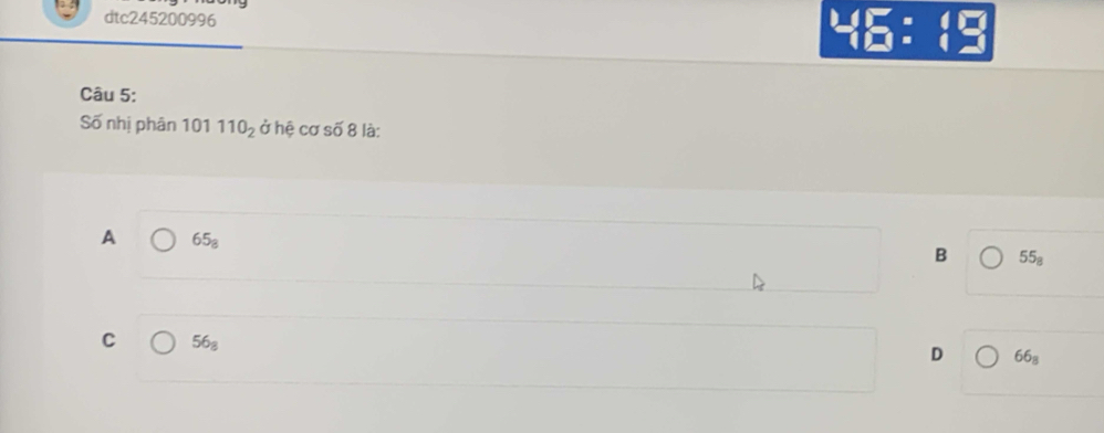 dtc245200996
beginarrayr 1.4encloselongdiv □ =□  1□ endarray
Câu 5:
Số nhị phân 101 110_2 ở hệ cơ : Soverline O 8 là:
A 65_8
B 55_8
C 56_8
D 66_8