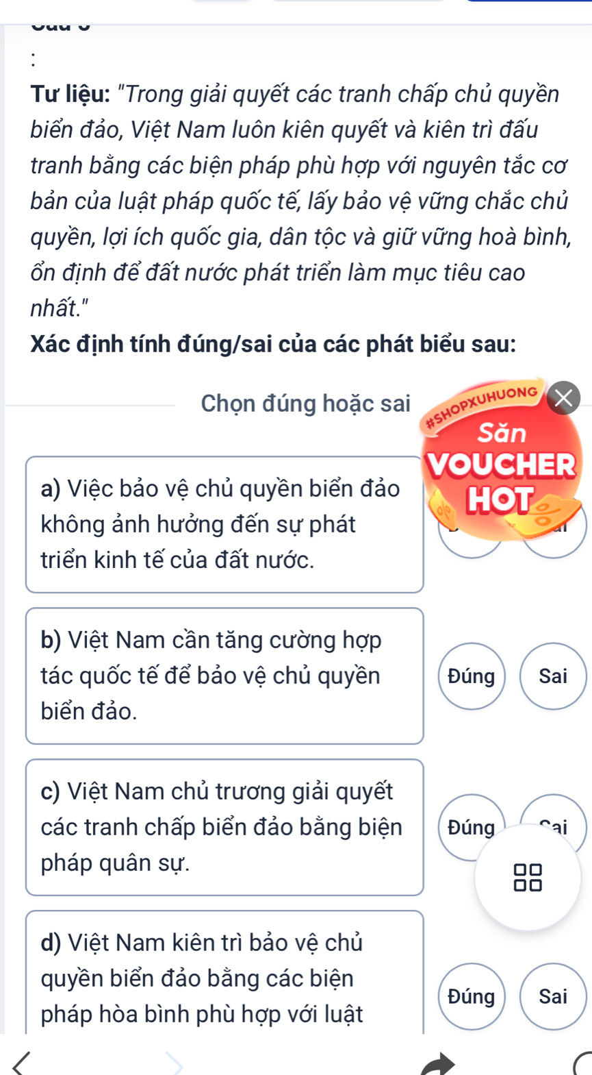 Tư liệu: "Trong giải quyết các tranh chấp chủ quyền 
biển đảo, Việt Nam luôn kiên quyết và kiên trì đấu 
tranh bằng các biện pháp phù hợp với nguyên tắc cơ 
bản của luật pháp quốc tế, lấy bảo vệ vững chắc chủ 
quyền, lợi ích quốc gia, dân tộc và giữ vững hoà bình, 
ổn định để đất nước phát triển làm mục tiêu cao 
nhất." 
Xác định tính đúng/sai của các phát biểu sau: 
Chọn đúng hoặc sai 
#SHOPXUHUONG 
Săn 
VOUCHER 
a) Việc bảo vệ chủ quyền biển đảo HOT 
không ảnh hưởng đến sự phát 
triển kinh tế của đất nước. 
b) Việt Nam cần tăng cường hợp 
tác quốc tế để bảo vệ chủ quyền Đúng Sai 
biển đảo. 
c) Việt Nam chủ trương giải quyết 
các tranh chấp biển đảo bằng biện Đúng ai 
pháp quân sự. 
d) Việt Nam kiên trì bảo vệ chủ 
quyền biển đảo bằng các biện 
Đúng Sai 
pháp hòa bình phù hợp với luật