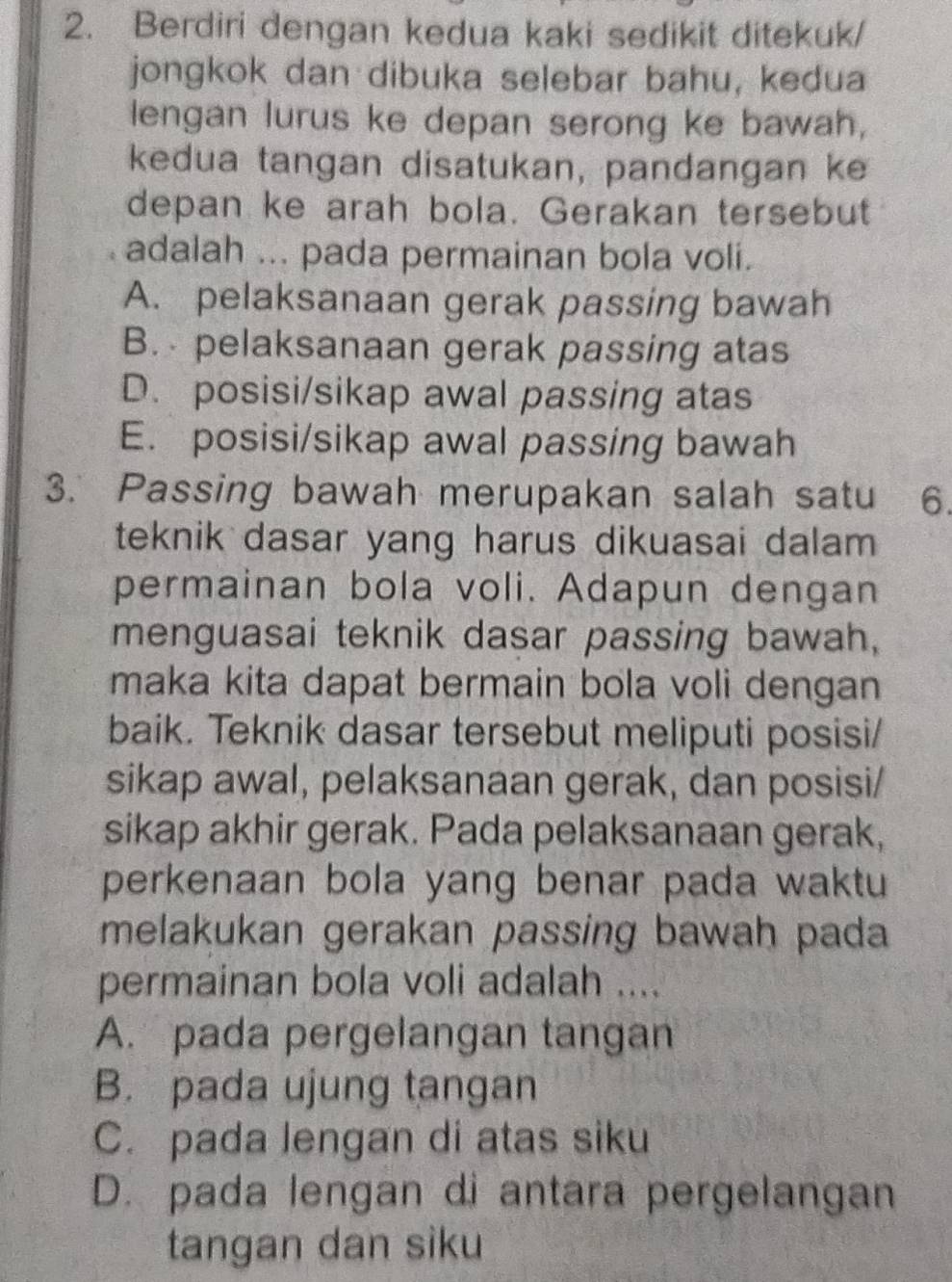 Berdiri dengan kedua kaki sedikit ditekuk/
jongkok dan dibuka selebar bahu, kedua
lengan lurus ke depan serong ke bawah,
kedua tangan disatukan, pandangan ke
depan ke arah bola. Gerakan tersebut
adalah ... pada permainan bola voli.
A. pelaksanaan gerak passing bawah
B. pelaksanaan gerak passing atas
D. posisi/sikap awal passing atas
E. posisi/sikap awal passing bawah
3. Passing bawah merupakan salah satu 6.
teknik dasar yang harus dikuasai dalam 
permainan bola voli. Adapun dengan
menguasai teknik dasar passing bawah,
maka kita dapat bermain bola voli dengan
baik. Teknik dasar tersebut meliputi posisi/
sikap awal, pelaksanaan gerak, dan posisi/
sikap akhir gerak. Pada pelaksanaan gerak,
perkenaan bola yang benar pada waktu
melakukan gerakan passing bawah pada
permainan bola voli adalah ....
A. pada pergelangan tangan
B. pada ujung tangan
C. pada lengan di atas siku
D. pada lengan di antara pergelangan
tangan dan siku